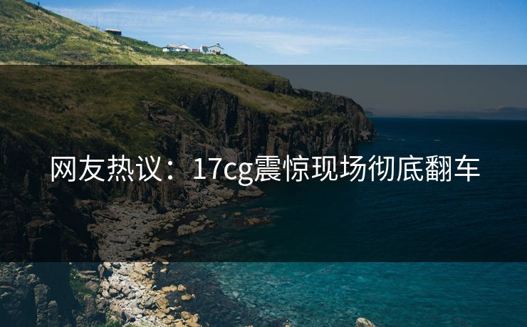 网友热议：17cg震惊现场彻底翻车