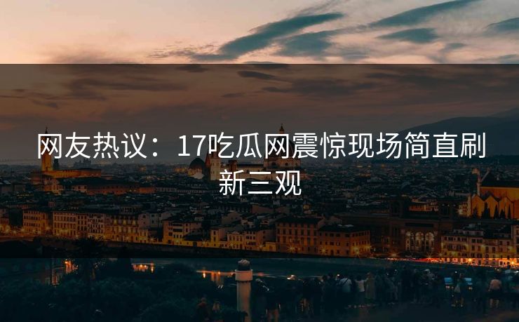 网友热议：17吃瓜网震惊现场简直刷新三观
