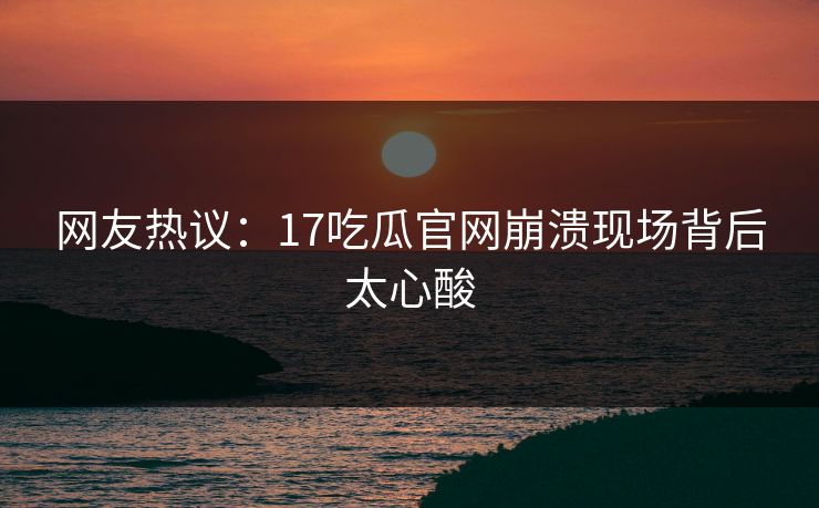 网友热议：17吃瓜官网崩溃现场背后太心酸
