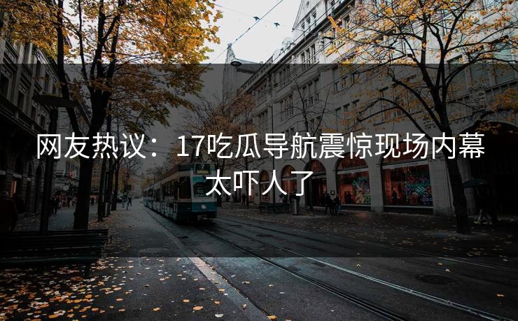 网友热议：17吃瓜导航震惊现场内幕太吓人了