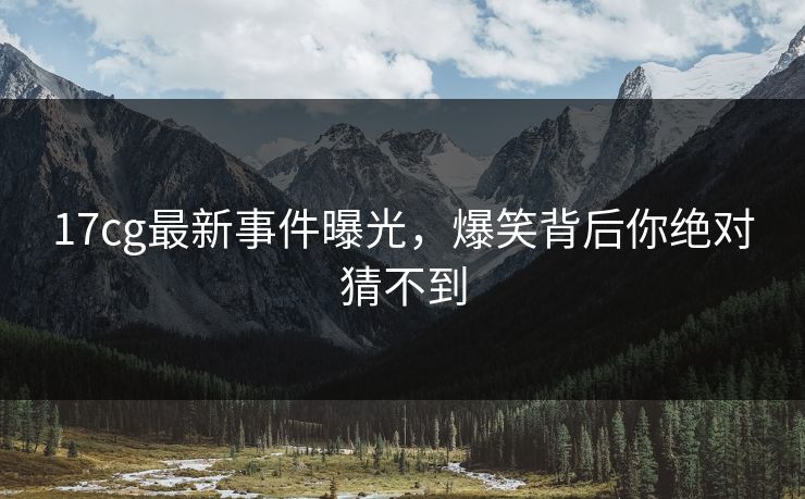 17cg最新事件曝光，爆笑背后你绝对猜不到
