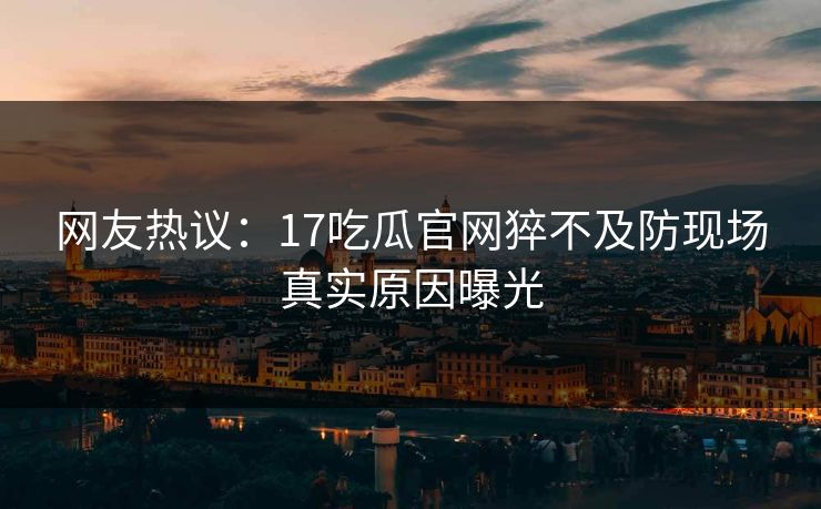网友热议：17吃瓜官网猝不及防现场真实原因曝光