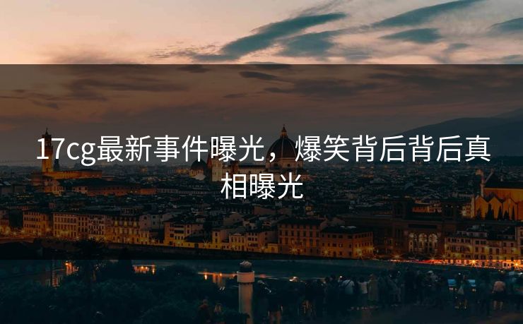 17cg最新事件曝光，爆笑背后背后真相曝光  第1张