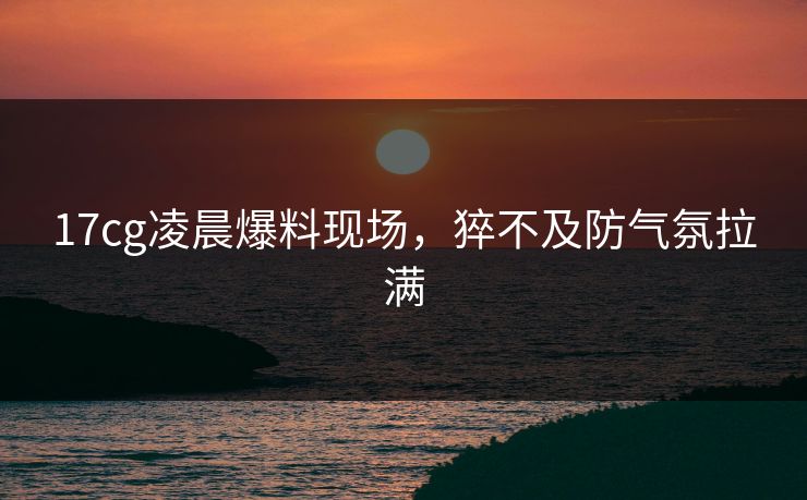 17cg凌晨爆料现场，猝不及防气氛拉满