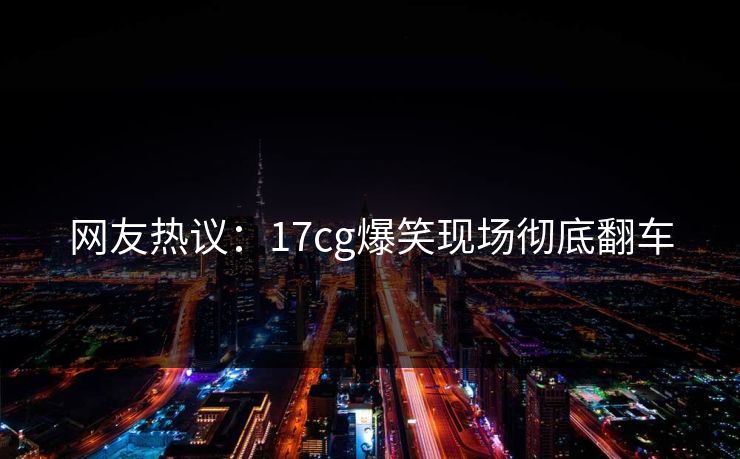 网友热议：17cg爆笑现场彻底翻车  第1张