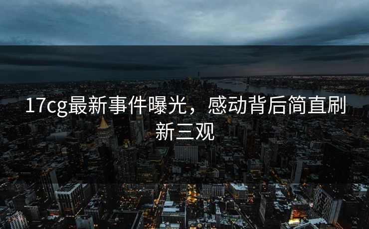 17cg最新事件曝光，感动背后简直刷新三观  第1张