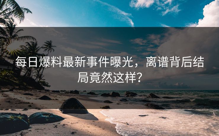 每日爆料最新事件曝光，离谱背后结局竟然这样？  第1张