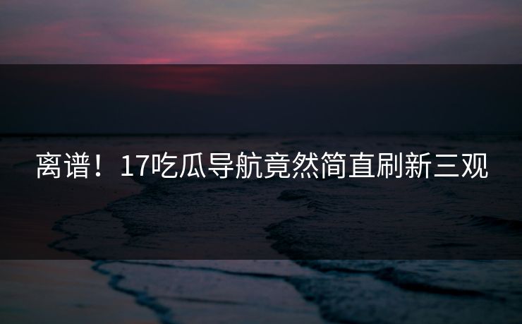 离谱！17吃瓜导航竟然简直刷新三观