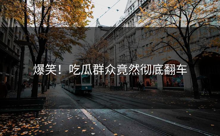 爆笑！吃瓜群众竟然彻底翻车
