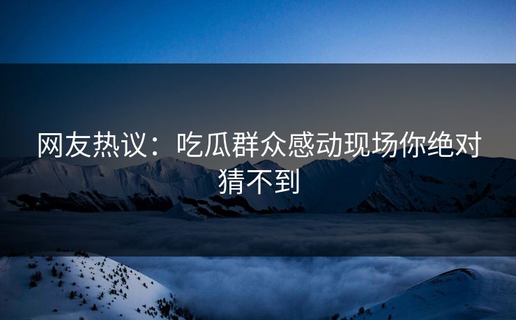 网友热议：吃瓜群众感动现场你绝对猜不到  第1张