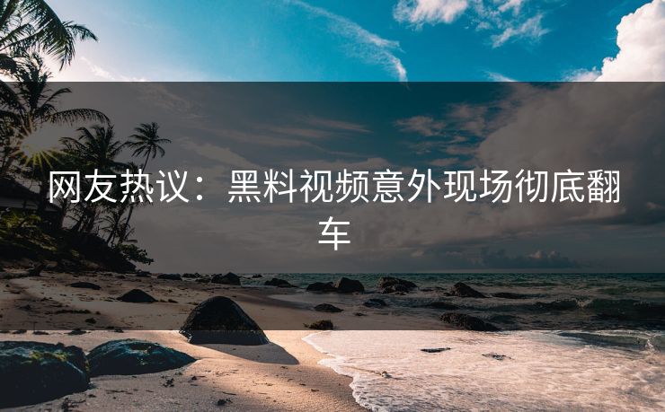 网友热议：黑料视频意外现场彻底翻车  第1张