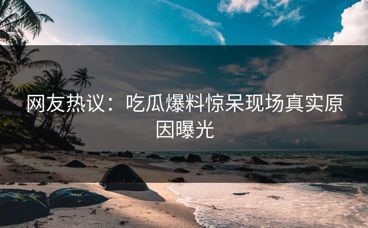 网友热议：吃瓜爆料惊呆现场真实原因曝光  第1张