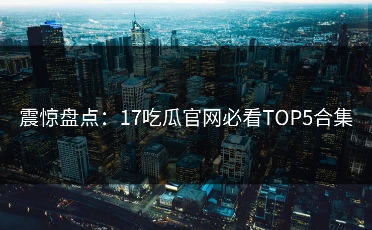 震惊盘点：17吃瓜官网必看TOP5合集  第1张
