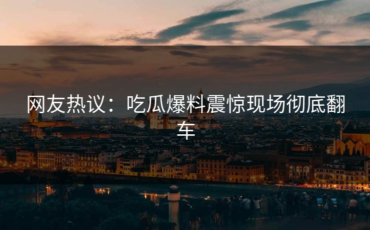 网友热议：吃瓜爆料震惊现场彻底翻车  第1张