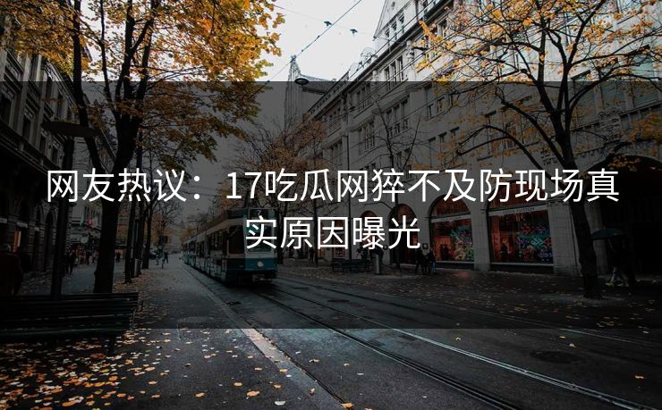 网友热议：17吃瓜网猝不及防现场真实原因曝光  第1张