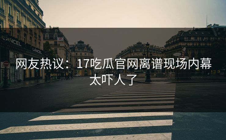 网友热议：17吃瓜官网离谱现场内幕太吓人了