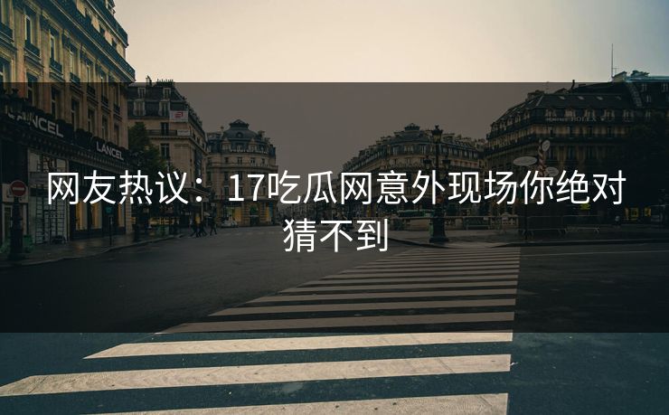 网友热议：17吃瓜网意外现场你绝对猜不到