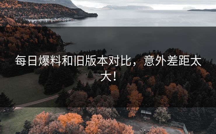 每日爆料和旧版本对比，意外差距太大！
