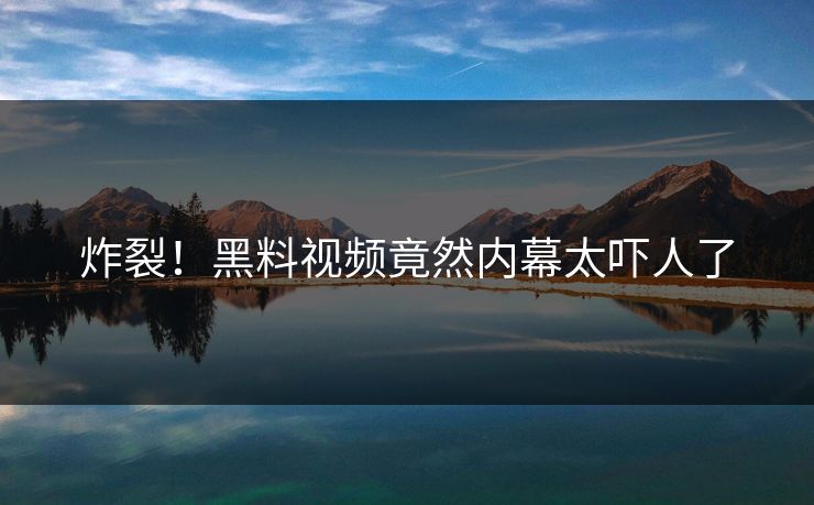 炸裂！黑料视频竟然内幕太吓人了