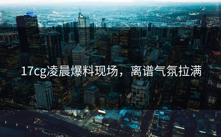 17cg凌晨爆料现场，离谱气氛拉满