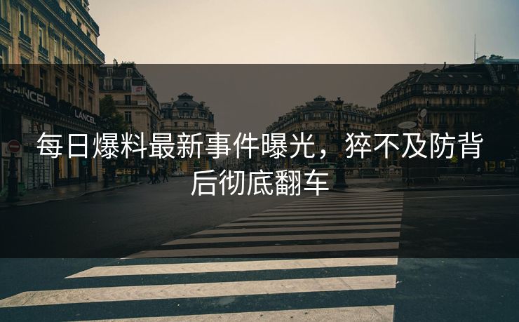 每日爆料最新事件曝光，猝不及防背后彻底翻车  第1张