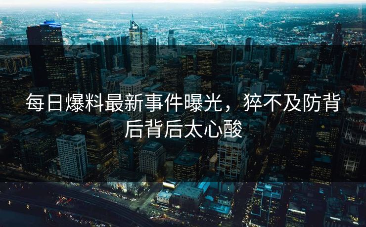 每日爆料最新事件曝光，猝不及防背后背后太心酸  第1张