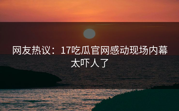 网友热议：17吃瓜官网感动现场内幕太吓人了