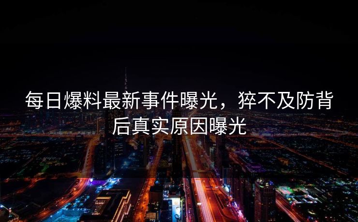 每日爆料最新事件曝光，猝不及防背后真实原因曝光