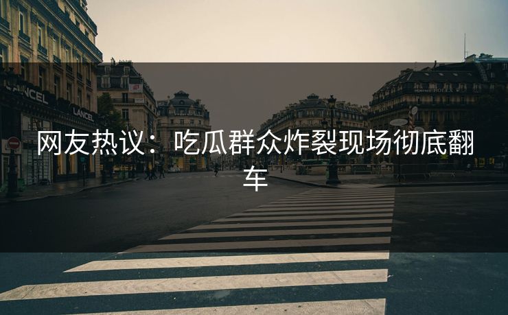 网友热议：吃瓜群众炸裂现场彻底翻车