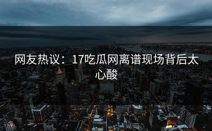 网友热议：17吃瓜网离谱现场背后太心酸