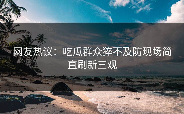 网友热议：吃瓜群众猝不及防现场简直刷新三观