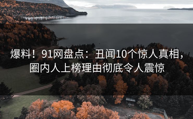 爆料！91网盘点：丑闻10个惊人真相，圈内人上榜理由彻底令人震惊