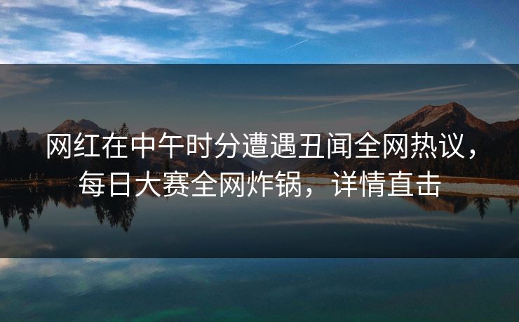 网红在中午时分遭遇丑闻全网热议，每日大赛全网炸锅，详情直击