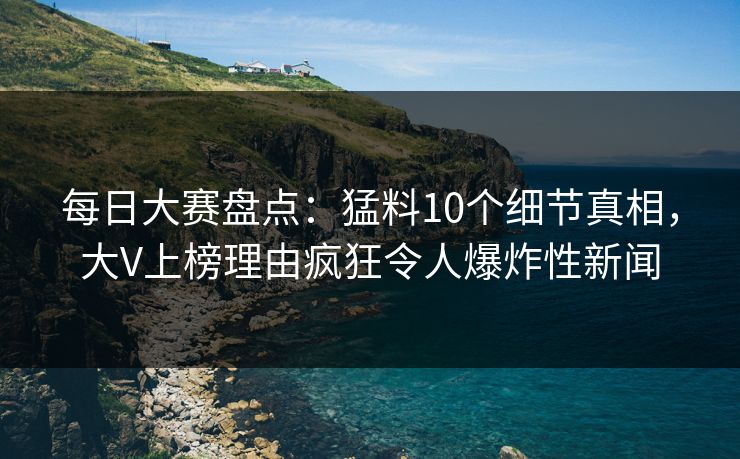每日大赛盘点：猛料10个细节真相，大V上榜理由疯狂令人爆炸性新闻  第1张