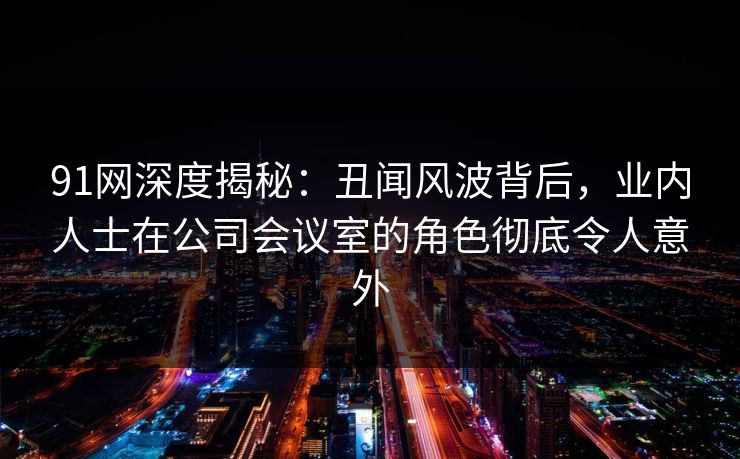91网深度揭秘：丑闻风波背后，业内人士在公司会议室的角色彻底令人意外