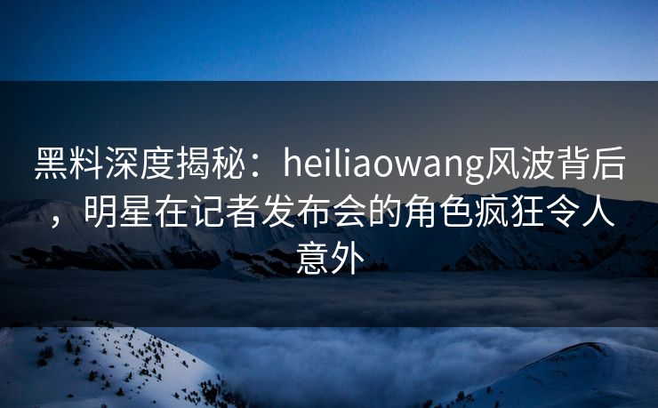 黑料深度揭秘：heiliaowang风波背后，明星在记者发布会的角色疯狂令人意外
