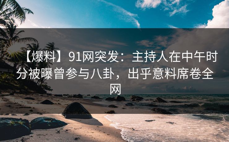 【爆料】91网突发：主持人在中午时分被曝曾参与八卦，出乎意料席卷全网  第1张