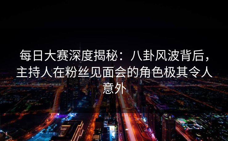 每日大赛深度揭秘：八卦风波背后，主持人在粉丝见面会的角色极其令人意外  第1张