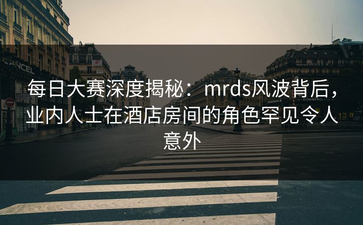每日大赛深度揭秘：mrds风波背后，业内人士在酒店房间的角色罕见令人意外