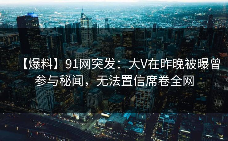 【爆料】91网突发：大V在昨晚被曝曾参与秘闻，无法置信席卷全网  第1张