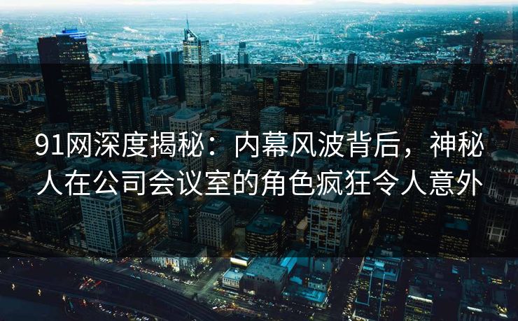 91网深度揭秘：内幕风波背后，神秘人在公司会议室的角色疯狂令人意外