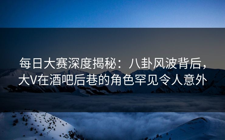 每日大赛深度揭秘：八卦风波背后，大V在酒吧后巷的角色罕见令人意外