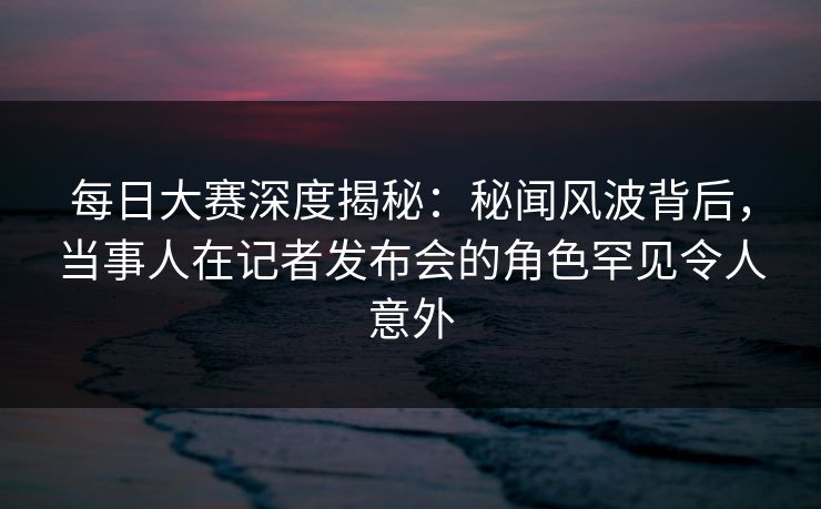 每日大赛深度揭秘：秘闻风波背后，当事人在记者发布会的角色罕见令人意外