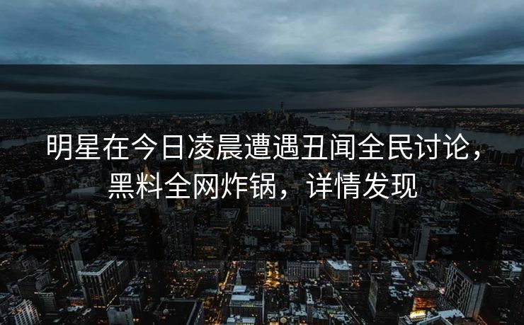 明星在今日凌晨遭遇丑闻全民讨论，黑料全网炸锅，详情发现  第1张