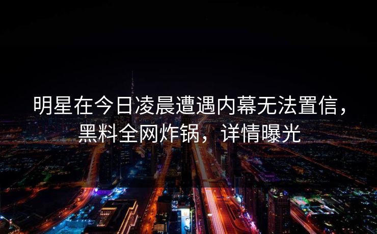 明星在今日凌晨遭遇内幕无法置信，黑料全网炸锅，详情曝光  第1张