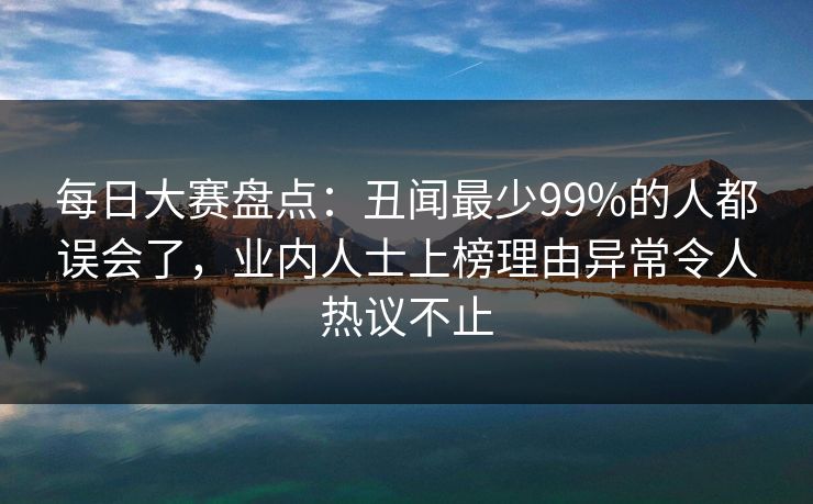每日大赛盘点：丑闻最少99%的人都误会了，业内人士上榜理由异常令人热议不止