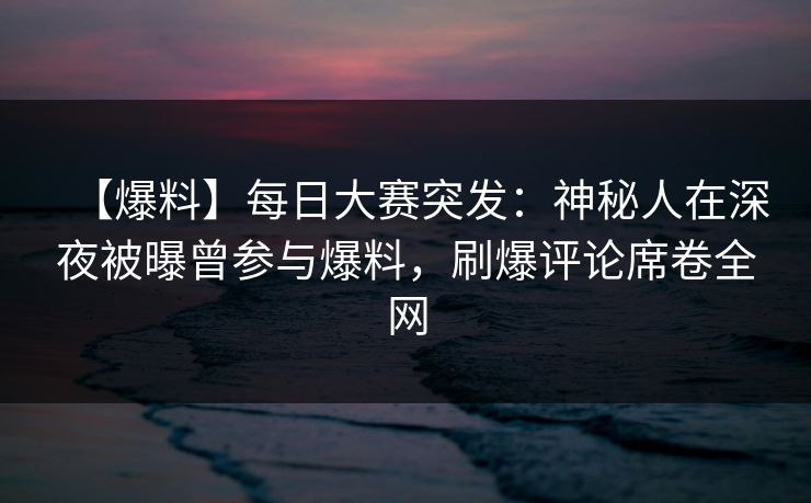 【爆料】每日大赛突发：神秘人在深夜被曝曾参与爆料，刷爆评论席卷全网