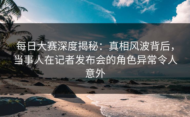 每日大赛深度揭秘：真相风波背后，当事人在记者发布会的角色异常令人意外  第1张