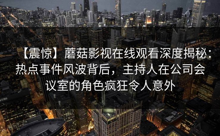 【震惊】蘑菇影视在线观看深度揭秘：热点事件风波背后，主持人在公司会议室的角色疯狂令人意外