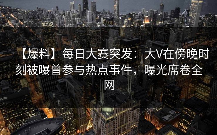 【爆料】每日大赛突发：大V在傍晚时刻被曝曾参与热点事件，曝光席卷全网  第1张
